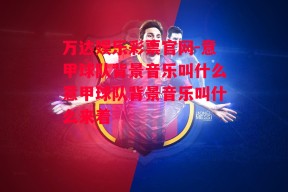 万达娱乐彩票官网-意甲球队背景音乐叫什么意甲球队背景音乐叫什么来着