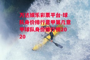 万达娱乐彩票平台-球队身价排行意甲第几意甲球队身价排行榜2020