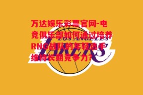 万达娱乐彩票官网-电竞俱乐部如何通过培养RNG战队的年轻选手维持长期竞争力？